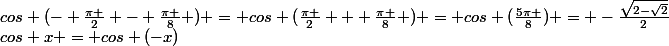 cos (\frac{-325\pi }{8}) = cos(\frac{-324\pi }{8} -\frac{\pi }{8} ) = cos(\frac{-81\pi }{2} -\frac{\pi }{8} ) = cos (\frac{-80\pi }{2} - \frac{\pi }{2} - \frac{\pi }{8} ) = cos (-40\pi - \frac{\pi }{2} - \frac{\pi }{8} ) = cos (2\pi*(-20) - \frac{\pi }{2} - \frac{\pi }{8} ) =&nbsp;&nbsp;cos (- \frac{\pi }{2} - \frac{\pi }{8} ) \\ Or&nbsp;&nbsp;cos x = cos (-x)&nbsp;&nbsp;donc&nbsp;&nbsp;cos (- \frac{\pi }{2} - \frac{\pi }{8} ) = cos (\frac{\pi }{2} + \frac{\pi }{8} ) = cos (\frac{5\pi }{8}) = -\frac{\sqrt{2-\sqrt{2}}}{2}