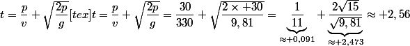 t=\dfrac{p}{v}+\sqrt{\dfrac{2p}{g}}[tex]t=\dfrac{p}{v}+\sqrt{\dfrac{2p}{g}}=\dfrac{30}{330}+\sqrt{\dfrac{2\times 30}{9,81}}=\underbrace{\dfrac{1}{11}}_{\approx 0,091}+\underbrace{\dfrac{2\sqrt{15}}{\sqrt{9,81}}}}_{\approx 2,473}\approx 2,56
