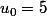 u_0=5