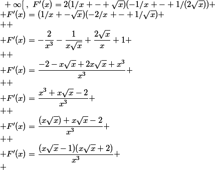 \forall x\in]0~;~+\infty[~,~F'(x)=2(1/x - \sqrt{x})(-1/x - 1/(2\sqrt{x}))
 \\ F'(x)=(1/x -\sqrt{x})(-2/x - 1/\sqrt{x})
 \\ 
 \\ F'(x)=-\dfrac{2}{x^3}-\dfrac{1}{x\sqrt{x}}+\dfrac{2\sqrt{x}}{x}+1
 \\ 
 \\ F'(x)=\dfrac{-2-x\sqrt{x}+2x\sqrt{x}+x^3}{x^3}
 \\ 
 \\ F'(x)=\dfrac{x^3+x\sqrt{x}-2}{x^3}
 \\ 
 \\ F'(x)=\dfrac{(x\sqrt{x})+x\sqrt{x}-2}{x^3}
 \\ 
 \\ F'(x)=\dfrac{(x\sqrt{x}-1)(x\sqrt{x}+2)}{x^3}
 \\ 