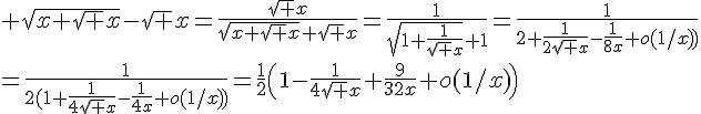 \Large \sqrt{x+\sqrt x}-\sqrt x=\frac{\sqrt x}{\sqrt{x+\sqrt x}+\sqrt x}=\frac{1}{\sqrt{1+\frac{1}{\sqrt x}}+1}=\frac{1}{2+\frac{1}{2\sqrt x}-\frac{1}{8x}+o(1/x))}\\=\frac{1}{2(1+\frac{1}{4\sqrt x}-\frac{1}{4x}+o(1/x)\)}=\frac{1}{2}\(1-\frac{1}{4\sqrt x}+\frac{9}{32x}+o(1/x)\)