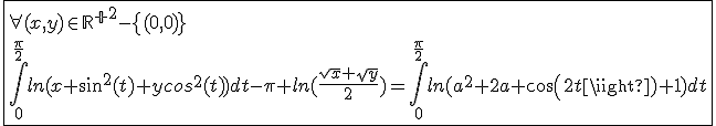 \fbox{\forall(x,y)\in{\mathbb{R}^+}^2-\{(0,0)\}\\\int_{0}^{\frac{\pi}{2}}ln(x sin^2(t)+ycos^2(t))dt-\pi ln(\frac{sqrt{x}+sqrt{y}}{2})=\int_{0}^{\frac{\pi}{2}}ln(a^2+2a cos(2t)+1)dt}