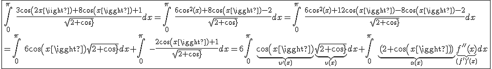 \fbox{\int_{0}^{\pi}\hspace{5}\frac{3cos(2x)+8cos(x)+1}{sqrt{2+cos(x)}}dx=\int_{0}^{\pi}\hspace{5}\frac{6cos^2(x)+8cos(x)-2}{sqrt{2+cos(x)}}dx=\int_{0}^{\pi}\hspace{5}\frac{6cos^2(x)+12cos(x)-8cos(x)-2}{sqrt{2+cos(x)}}dx\\=\int_{0}^{\pi}\hspace{5}6cos(x)sqrt{2+cos(x)}dx+\int_{0}^{\pi}\hspace{5}-\frac{2cos(x)+1}{sqrt{2+cos(x)}}dx=6\int_{0}^{\pi}\hspace{5}\underb{cos(x)}_{u'(x)}\underb{sqrt{2+cos(x)}}_{v(x)}dx+\int_{0}^{\pi}\hspace{5}\underb{(2+cos(x))}_{\alpha(x)}\underb{f''(x)}_{(f')'(x)}dx}