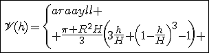\fbox{\mathscr{V}(h)=\left\{\begin{array}{ll}
 \\ \frac{\pi R^2H}{3}\left(3\frac{h}{H}+\left(1-\frac{h}{H}\right)^3-1\right) & \mathrm{si}\;0\le h\le H\\
 \\ \frac{\pi R^2H}{3}\left(3\frac{h}{H}-1\right) & \mathrm{si}\; h\ge H
 \\ \end{array}\right.}