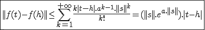 \fbox{||f(t)-f(h)||\le\Bigsum_{k=1}^{+\infty}\frac{k|t-h|.a^{k-1}.||s||^k}{k!}=(||s||.e^{a.||s||}).|t-h|}