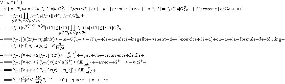 \forall n\in\mathbb{N}^*,
 \\ \forall p\in\mathcal{P},\,n<p\leq2n,\ p|n!C_{2n}^n \text{ et } p \text{ premier avec } n!\ \Rightarrow\ p|C_{2n}^n \text{ (Theoreme de Gauss)}
 \\ \Longrightarrow\ \prod_{p\in\mathcal{P},\,n<p\leq2n}\ p\ \ |\ C_{2n}^n
 \\ \Longrightarrow\ n^{\pi(2n)-\pi(n)}\ \leq\ \prod_{p\in\mathcal{P},\,n<p\leq2n}\ p\ \leq\ C_{2n}^n
 \\ \Longrightarrow\ (\pi(2n)-\pi(n))\ln(n)\leq \ln C_{2n}^n \leq Kn, \text{ la derniere inegalite venant de l'exercice 32 d) ou de la formule de Stirling}
 \\ \Longrightarrow\ \pi(2n)-\pi(n)\leq K\frac{n}{\ln(n)}
 \\ \Longrightarrow\ \forall k\geq2,\ \pi(2^k)\leq\,\frac{3K}{\ln2}\,\frac{2^k}{k} \text{ par une recurrence facile}
 \\ \Longrightarrow\ \forall n\geq2,\ \pi(n)\leq\pi(2^k)\leq6K\frac{n}{\ln(n)} \text{ avec } 2^{k-1}\leq n<2^k
 \\ \Longrightarrow\ \forall x\geq3,\ \pi(x)=\pi([x])\leq6K\frac{x}{\ln(x)}
 \\ \Longrightarrow\ \frac{\pi(x)}{x}\leq\,\frac{6K}{\ln(x)}\ \longrightarrow\,0 \text{ quand } x\to+\infty.