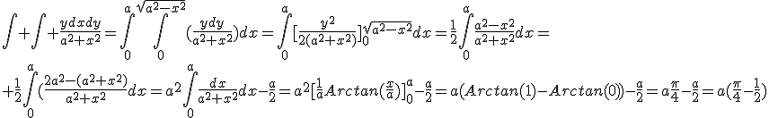 \int \int \frac{ydxdy}{a^{2}+x^{2}}=\int_{0}^{a}\int_{0}^{\sqrt{a^{2}-x^{2}}}(\frac{ydy}{a^{2}+x^{2}})dx=\int_{0}^{a}[\frac{y^{2}}{2(a^{2}+x^{2})}]_{0}^{\sqrt{a^{2}-x^{2}}}dx=\frac{1}{2}\int_{0}^{a}\frac{a^{2}-x^{2}}{a^{2}+x^{2}}dx=\\ \frac{1}{2}\int_{0}^{a}(\frac{2a^{2}-(a^{2}+x^{2})}{a^{2}+x^{2}}dx=a^{2}\int_{0}^{a}\frac{dx}{a^{2}+x^{2}}dx-\frac{a}{2}=a^{2}[\frac{1}{a}Arctan(\frac{x}{a})]_{0}^{a}-\frac{a}{2}=a(Arctan(1)-Arctan(0))-\frac{a}{2}=a\frac{\pi}{4}-\frac{a}{2}=a(\frac{\pi}{4}-\frac{1}{2})