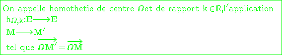 \large \rm \green \fbox{On appelle homothetie de centre \Omega et de rapport k\in \mathbb{R},l'application  \\ h_{\Omega,k}:E\longrightarrow E \\ M\longrightarrow M' \\ tel que \vec{\Omega M'}=\vec{\Omega M}}