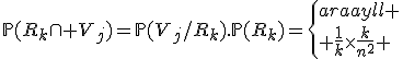 \mathbb{P}(R_k\cap V_j)=\mathbb{P}(V_j/R_k).\mathbb{P}(R_k)=\left\{\begin{array}{ll}
 \\ \frac{1}{k}\times\frac{k}{n^2} & \mathrm{si\ }k\mathrm{\ impair\ et\ }1\le k\le 2n-1\mathrm{\ et\ }1\le j\le k\\
 \\ 0 & \mathrm{sinon}
 \\ \end{array}\right.