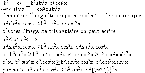 \rm{\frac{b^2}{cos^2x}+\frac{c^2}{sin^2x}=\frac{b^2.sin^2x+c^2.cos^2x}{cos^2x.sin^2x}
 \\ demontrer l'inegalite proposee revient a demontrer que:
 \\ a^2.sin^2x.cos^2x\le b^2.sin^2x+c^2.cos^2x
 \\ d'apres l'inegalite triangulaire on peut ecrire 
 \\ a^2\le b^2+c^2\Longleftrightarrow 
 \\ a^2.sin^2x.cos^2x\le b^2.sin^2x.cos^2x+c^2.sin^2x.cos^2x 
 \\ or b^2sin^2x\ge b^2.sin^2x.cos^2x et c^2.cos^2x\ge c^2.cos^2x.sin^2x 
 \\ d'ou b^2.sin^2x+c^2.cos^2x\ge b^2.sin^2x.cos^2x+c^2.cos^2x.sin^2x 
 \\ par suite a^2.sin^2x.cos^2x\le b^2.sin^2x+c^2.cos^2x}
