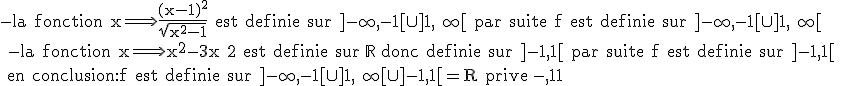\rm{-la fonction x\Longrightarrow \frac{(x-1)^2}{\sqrt{x^2-1}} est definie sur ]-\infty,-1[\cup]1,+\infty[ par suite f est definie sur ]-\infty,-1[\cup]1,+\infty[ \\ -la fonction x\Longrightarrow x^2-3x+2 est definie sur \mathbb{R} donc definie sur ]-1,1[ par suite f est definie sur ]-1,1[  \\ en conclusion:f est definie sur ]-\infty,-1[\cup]1,+\infty[\cup ]-1,1[=R prive {-1,1}}