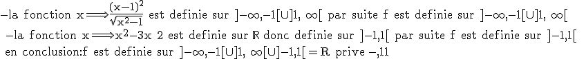 \rm{-la fonction x\Longrightarrow \frac{(x-1)^2}{\sqrt{x^2-1}} est definie sur ]-\infty,-1[\cup]1,+\infty[ par suite f est definie sur ]-\infty,-1[\cup]1,+\infty[
 \\ -la fonction x\Longrightarrow x^2-3x+2 est definie sur \mathbb{R} donc definie sur ]-1,1[ par suite f est definie sur ]-1,1[ 
 \\ en conclusion:f est definie sur ]-\infty,-1[\cup]1,+\infty[\cup ]-1,1[=R prive {-1,1}}