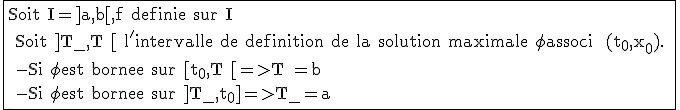 \rm \fbox{Soit I=]a,b[,f definie sur I
 \\ Soit ]T_{-},T^+[ l'intervalle de definition de la solution maximale \phi associ  (t_0,x_0).
 \\ -Si \phi est bornee sur [t_0,T^+[=>T^+=b
 \\ -Si \phi est bornee sur ]T_{-},t_0]=>T_{-}=a }
