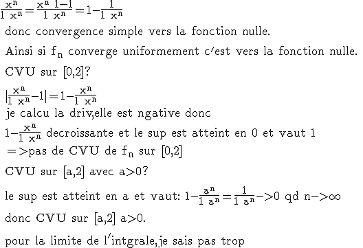 \rm \frac{x^n}{1+x^n}=\frac{x^n+1-1}{1+x^n}=1-\frac{1}{1+x^n}
 \\ 
 \\ donc convergence simple vers la fonction nulle.
 \\ 
 \\ Ainsi si f_n converge uniformement c'est vers la fonction nulle.
 \\ 
 \\ CVU sur [0,2]?
 \\ 
 \\ |\frac{x^n}{1+x^n}-1|=1-\frac{x^n}{1+x^n}
 \\ je calcu la driv,elle est ngative donc 
 \\ 1-\frac{x^n}{1+x^n} decroissante et le sup est atteint en 0 et vaut 1
 \\ =>pas de CVU de f_n sur [0,2]
 \\ 
 \\ CVU sur [a,2] avec a>0?
 \\ 
 \\ le sup est atteint en a et vaut: 1-\frac{a^n}{1+a^n}=\frac{1}{1+a^n}->0 qd n->\infty
 \\ 
 \\ donc CVU sur [a,2] a>0.
 \\ 
 \\ pour la limite de l'intgrale,je sais pas trop 