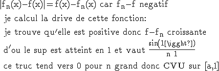 \rm |f_n(x)-f(x)|=f(x)-f_n(x) car f_n-f negatif
 \\ 
 \\ je calcul la drive de cette fonction:
 \\ 
 \\ je trouve qu'elle est positive donc f-f_n croissante
 \\ d'ou le sup est atteint en 1 et vaut \frac{sin(1)}{n+1}
 \\ 
 \\ ce truc tend vers 0 pour n grand donc CVU sur [a,1]