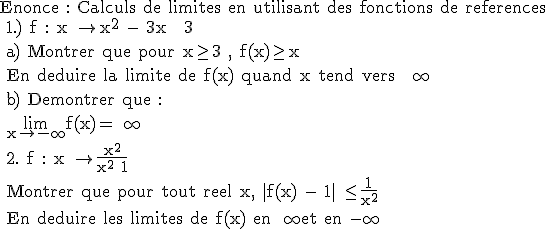 \rm Enonce : Calculs de limites en utilisant des fonctions de references \\ 1.) f : x \to x^2 - 3x + 3 \\ a) Montrer que pour x\ge 3 , f(x)\ge x \\ En deduire la limite de f(x) quand x tend vers + \infty \\ b) Demontrer que : \\ \lim_{x\to -\infty}f(x)=+\infty \\ 2. f : x \to \frac{x^2}{x^2+1} \\ Montrer que pour tout reel x, |f(x) - 1| \le \frac{1}{x^2} \\ En deduire les limites de f(x) en +\infty et en -\infty 
