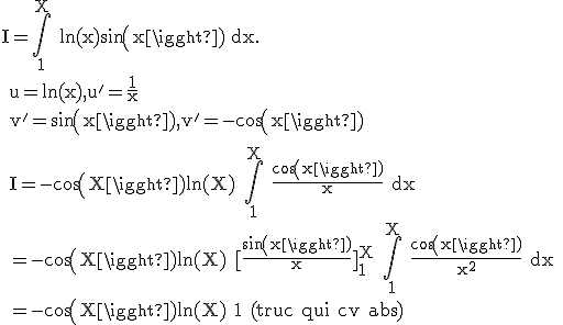 \rm I=\Bigint_1^X ln(x)sin(x) dx.
 \\ u=ln(x),u'=\frac{1}{x}
 \\ v'=sin(x),v'=-cos(x)
 \\ 
 \\ I=-cos(X)ln(X)+\Bigint_1^X \frac{cos(x)}{x} dx
 \\ =-cos(X)ln(X)+[\frac{sin(x)}{x}]_1^X+\Bigint_1^X \frac{cos(x)}{x^2} dx
 \\ =-cos(X)ln(X)+1+(truc qui cv abs)