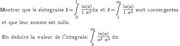 \rm Montrer que le sintegrales I=\Bigint_0^1 \frac{ln(x)}{1+x^2}dx et J=\Bigint_1^{\infty} \frac{ln(x)}{1+x^2} sont convergentes
 \\ et que leur somme est nulle.
 \\ 
 \\ En deduire la valeur de l'integrale: \Bigint_0^{\infty} \frac{ln(x)}{\alpha^2+x^2} dx