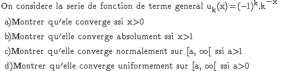 \rm On considere la serie de fonction de terme general u_k(x)=(-1)^k.k^{-x}
 \\ 
 \\ a)Montrer qu'ele converge ssi x>0
 \\ 
 \\ b)Montrer qu'elle converge absolument ssi x>1
 \\ 
 \\ c)Montrer qu'elle converge normalement sur [a,+\infty[ ssi a>1
 \\ 
 \\ d)Montrer qu'elle converge uniformement sur [a,+\infty[ ssi a>0