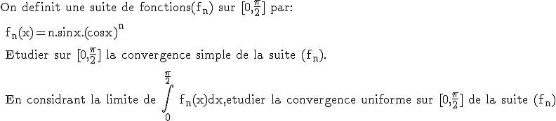 \rm On definit une suite de fonctions(f_n) sur [0,\frac{\pi}{2}] par:
 \\ 
 \\ f_n(x)=n.sinx.(cosx)^n
 \\ 
 \\ Etudier sur [0,\frac{\pi}{2}] la convergence simple de la suite (f_n).
 \\ 
 \\ En considrant la limite de \Bigint_0^{\frac{\pi}{2}} f_n(x)dx,etudier la convergence uniforme sur [0,\frac{\pi}{2}] de la suite (f_n)