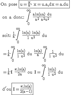 \rm On pose \fbox{u=\frac{x}{a}, x=u.a,dx=a.du}
 \\ on a donc: \Bigint_0^{\infty} \frac{aln(ua) du}{a^2+a^2u^2}
 \\ 
 \\ soit: \frac{1}{a}.\Bigint_0^{\infty} \frac{ln(u)+ln(a)}{1+u^2} du
 \\ 
 \\ =\frac{1}{a}.\Bigint_0^{\infty} \frac{ln(u)}{1+u^2} du+\frac{ln(a)}{a}.\Bigint_0^{\infty} \frac{1}{1+u^2} du
 \\ 
 \\ =\frac{1}{a}.I+\frac{\pi.ln(a)}{2a} ou I=\Bigint_0^{\infty} \frac{ln(u)}{1+u^2} du
 \\ 
 \\ d'ou\fbox{I=\frac{\pi.ln(a)}{2(a-1)}}