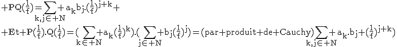 \rm PQ(\frac{1}{f})=\Bigsum_{k,j\in N} a_kb_j.(\frac{1}{f})^{j+k}
 \\ Et P(\frac{1}{f}).Q(\frac{1}{f})=(\Bigsum_{k\in N} a_k(\frac{1}{f})^k).(\Bigsum_{j\in N} b_j(\frac{1}{f})^j)=(par produit de Cauchy)\Bigsum_{k,j\in N} a_k.b_j (\frac{1}{f})^{j+k})