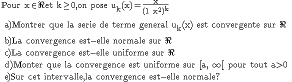 \rm Pour x\in \R et k\ge 0,on pose u_k(x)=\frac{x}{(1+x^2)^k}
 \\ 
 \\ a)Montrer que la serie de terme general u_k(x) est convergente sur \R
 \\ 
 \\ b)La convergence est-elle normale sur \R
 \\ c)La convergence est-elle uniforme sur \R
 \\ d)Monter que la convergence est uniforme sur [a,+\infty[ pour tout a>0
 \\ e)Sur cet intervalle,la convergence est-elle normale?