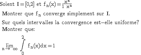 \rm Soient I=[0,2] et f_n(x)=\frac{x^n}{1+x^n}
 \\ 
 \\ Montrer que f_n converge simplement sur I.
 \\ 
 \\ Sur quels intervalles la convergence est-elle uniforme?
 \\ Montrer que:
 \\ 
 \\ \large \lim_{n\to +\infty} \Bigint_0^2 f_n(x)dx=1