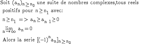\rm Soit (a_n)_{n\ge n_0} une suite de nombres complexes,tous reels
 \\ positifs pour n\ge n_1 avec:
 \\ 
 \\ n\ge n_1 => a_n\ge a_{n+1}\ge 0
 \\ 
 \\ \lim_{n\to \infty} a_n=0
 \\ 
 \\ Alors la serie [(-1)^na_n]_{n\ge n_0}