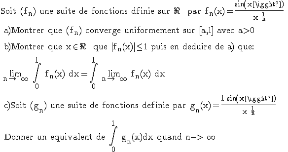 \rm Soit (f_n) une suite de fonctions dfinie sur \R^+ par f_n(x)=\frac{sin(x)}{x+\frac{1}{n}}
 \\ 
 \\ a)Montrer que (f_n) converge uniformement sur [a,1] avec a>0
 \\ 
 \\ b)Montrer que x\in \R^+ que |f_n(x)|\le 1 puis en deduire de a) que:
 \\ 
 \\ \large{\lim_{n\to +\infty} \Bigint_0^1 f_n(x) dx=\Bigint_0^1 \lim_{n\to +\infty} f_n(x) dx}
 \\ 
 \\ c)Soit (g_n) une suite de fonctions definie par g_n(x)=\frac{1+sin(x)}{x+\frac{1}{n}}
 \\ 
 \\ Donner un equivalent de \Bigint_0^1 g_n(x)dx quand n->+\infty