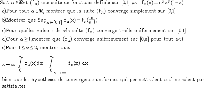 \rm Soit \alpha \in \R et (f_n) une suite de fonctions definie sur [0,1] par f_n(x)=n^{\alpha}x^n(1-x)
 \\ 
 \\ a)Pour tout \alpha \in \R, montrer que la suite (f_n) converge simplement sur [0,1]
 \\ 
 \\ b)Montrer que Sup_{x\in [0,1]} f_n(x)=f_n(\frac{n}{n+1})
 \\ 
 \\ c)Pour quelles valeurs de \alpha la suite (f_n) converge t-elle uniformement sur [0,1]
 \\ 
 \\ d)Pour \alpha \ge 1,montrer que (f_n) converge uniformement sur [0,a] pour tout a<1
 \\ 
 \\ e)Pour 1\le \alpha\le 2, montrer que:
 \\ 
 \\ \large \limit_{x\to \infty} \Bigint_0^1 f_n(x)dx=\Bigint_0^1 \limit_{n\to \infty} f_n(x) dx
 \\ 
 \\ bien que les hypotheses de convergence uniformes qui permettraient ceci ne soient pas 
 \\ satisfaites.
 \\ 
 \\ 