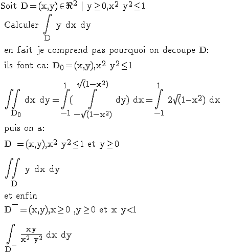 \rm Soit D=(x,y)\in \R^2 | y\ge0,x^2+y^2\le 1
 \\ Calculer \Bigint_D y dx dy
 \\ 
 \\ en fait je comprend pas pourquoi on decoupe D:
 \\ 
 \\ ils font ca: D_0=(x,y),x^2+y^2\le 1
 \\ 
 \\ 
 \\ \Bigint \Bigint_{D_0} dx dy=\Bigint_{-1}^{1}(\Bigint_{-\sqrt(1-x^2)}^{\sqrt(1-x^2)} dy) dx=\Bigint_{-1}^{1} 2\sqrt(1-x^2) dx
 \\ 
 \\ puis on a:
 \\ 
 \\ D^{+}=(x,y),x^2+y^2\le 1 et y\ge 0
 \\ 
 \\ 
 \\ \Bigint \Bigint_{D^{+}} y dx dy
 \\ 
 \\ et enfin 
 \\ 
 \\ D^{-}=(x,y),x\ge 0 ,y\ge 0 et x+y<1
 \\ 
 \\ 
 \\ \Bigint_{D^{-}} \frac{xy}{x^2+y^2} dx dy