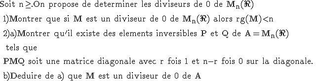 \rm Soit n\ge.On propose de determiner les diviseurs de 0 de M_n(\R)
 \\ 
 \\ 1)Montrer que si M est un diviseur de 0 de M_n(\R) alors rg(M)<n
 \\ 
 \\ 2)a)Montrer qu'il existe des elements inversibles P et Q de A=M_n(\R)
 \\ 
 \\  tels que
 \\ 
 \\ PMQ soit une matrice diagonale avec r fois 1 et n-r fois 0 sur la diagonale.
 \\ 
 \\ b)Deduire de a) que M est un diviseur de 0 de A