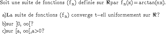 \rm Soit une suite de fonctions (f_n) definie sur \R par f_n(x)=arctan(nx).
 \\ 
 \\ 
 \\ 
 \\ a)La suite de fonctions (f_n) converge t-ell uniformement sur \R?
 \\ 
 \\ b)sur ]0,+\infty[?
 \\ c)sur [a,+\infty[,a>0?