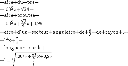 \rm aire du pre
 \\ 100^2\time \sqrt{3}{4}
 \\ aire broutee
 \\ 100^2\time \frac{\sqrt{3}}{4}\time 0,95
 \\ aire d'un secteur angulaire de \fr{\pi}{3} de rayon l
 \\ l^2\time \fr{\pi}{6}
 \\ longueur corde
 \\ l=\sqrt{\frac{100^2\time \frac{\sqrt{3}}{4}\time 0,95}{\fr{\pi}{6}}
