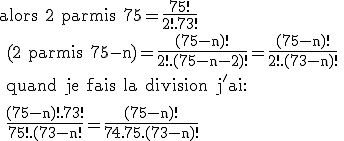 \rm alors 2 parmis 75=\frac{75!}{2!.73!}
 \\ (2 parmis 75-n)=\frac{(75-n)!}{2!.(75-n-2)!}=\frac{(75-n)!}{2!.(73-n)!}
 \\ quand je fais la division j'ai:
 \\ 
 \\ \frac{(75-n)!.73!}{75!.(73-n!}=\frac{(75-n)!}{74.75.(73-n)!}