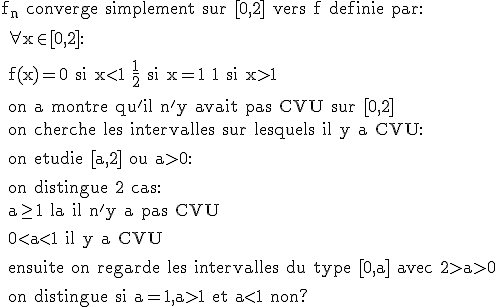 \rm f_n converge simplement sur [0,2] vers f definie par:
 \\ 
 \\ \forall x\in [0,2]:
 \\ 
 \\ f(x)=0 si x<1 \frac{1}{2} si x=1 1 si x>1
 \\ 
 \\ on a montre qu'il n'y avait pas CVU sur [0,2]
 \\ on cherche les intervalles sur lesquels il y a CVU:
 \\ 
 \\ on etudie [a,2] ou a>0:
 \\ 
 \\ on distingue 2 cas:
 \\ a\ge 1 la il n'y a pas CVU
 \\ 
 \\ 0<a<1 il y a CVU
 \\ 
 \\ ensuite on regarde les intervalles du type [0,a] avec 2>a>0
 \\ 
 \\ on distingue si a=1,a>1 et a<1 non?