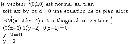 \rm le vecteur \vec{j}(0,1,0) est normal au plan
 \\ soit ax+by+cz+d=0 une equation de ce plan alors
 \\ \vec{BM}(x-3;y-2;z-4) est orthogonal au vecteur \vec{j}
 \\ (0(x-2)+1(y-2) +0(z-4)=0
 \\ y-2=0
 \\ y=2