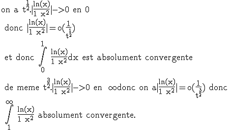 \rm on a t^{\frac{1}{2}}.|\frac{ln(x)}{1+x^2}|->0 en 0
 \\ donc |\frac{ln(x)}{1+x^2}|=o(\frac{1}{t^{\frac{1}{2}}}) 
 \\ et donc \Bigint_0^1 \frac{ln(x)}{1+x^2}dx est absolument convergente 
 \\ 
 \\ de meme t^{\frac{3}{2}}.|\frac{ln(x)}{1+x^2}|->0 en +\infty donc on a|\frac{ln(x)}{1+x^2}|=o(\frac{1}{t^{\frac{3}{2}}}) donc
 \\ \Bigint_1^{\infty} \frac{ln(x)}{1+x^2} absolument convergente.