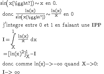\rm sin(x)\sim x en 0.
 \\ donc \frac{ln(x)}{sin(x)}\sim \frac{ln(x)}{x} en 0
 \\ j'integre entre 0 et 1 en faisant une IPP
 \\ I=\Bigint_X^1 \frac{ln(x)}{x} dx
 \\ =[ln(x)^2]_X^1-I
 \\ 
 \\ donc comme ln(x)->-oo quand X->0:
 \\ 
 \\ I->+oo