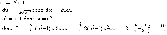 \rm u = \sqr{x+1}
 \\ du = \frac{1}{2\sqr{x+1}}\rm donc dx= 2udu
 \\ u^2=x+1 donc x=u^2-1
 \\ donc I = \bigint_1^2 (u^2-1).u.2udu = \bigint_1^2 2(u^2-1).u^2du = 2 [\frac{u^5}{5}-\frac{u^3}{3}]_1^2 = \frac{116}{15}