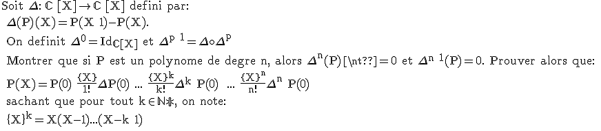 \text Soit \Delta : \mathbb{C} [X]\rightarrow \mathbb{C} [X] defini par:
 \\ \Delta(P)(X)=P(X+1)-P(X).
 \\ On definit \Delta^0=Id_{\mathbb{C}[X]} et \Delta^{p+1}=\Delta\circ\Delta^p
 \\ Montrer que si P est un polynome de degre n, alors \Delta^n(P)\neq0 et \Delta^{n+1}(P)=0. Prouver alors que:
 \\ P(X)=P(0)+\frac{\{X\}}{1!}\Delta P(0)+...+\frac{\{X\}^k}{k!}\Delta^k P(0) +...+\frac{\{X\}^n}{n!}\Delta^n P(0)
 \\ sachant que pour tout k\in\mathbb{N*}, on note:
 \\ \{X\}^k=X(X-1)...(X-k+1)
 \\ 