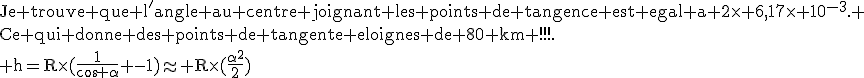 \textrm{Je trouve que l'angle au centre joignant les points de tangence est egal a 2\times 6,17\times 10^{-3}. \\Ce qui donne des points de tangente eloignes de 80 km !!!.\\ h=R\times(\frac{1}{cos \alpha} -1)\approx R\times(\frac{\alpha^2}{2})}\\