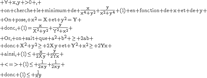 \textrm \forall x,y >0 ,
 \\ on cherche le minimum de \frac{x}{x^4+y^2}+\frac{y}{x^2+y^4} (1) en fonction de x et de y
 \\ On pose, x^2=X et y^2=Y
 \\ donc, (1)=\frac{x}{X^2+y^2}+\frac{y}{Y^2+x^2}
 \\ Or, on sait que a^2+b^2 \ge 2ab
 \\ donc X^2+y^2\ge 2Xy et Y^2+x^2\ge 2Yx
 \\ ainsi, (1)\le \frac{x}{2Xy}+\frac{y}{2Yx}
 \\ <=> (1)\le \frac{1}{2xy}+\frac{1}{2xy}
 \\ donc (1)\le \frac{1}{xy}