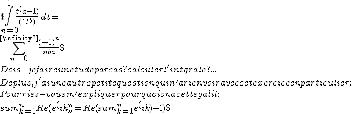 
 \\ $ \int_{n=0}^{1} \frac{t^(a-1)}{(1 + t^b)} \, dt =
 \\ \sum_{n=0}^{+\infinity} \frac{(-1)^n}{nb + a} $
 \\ 
 \\ Dois-je faire une tude par cas ? calculer l'intgrale ?...
 \\ 
 \\ 
 \\ De plus, j'ai une autre petite question qui n'a rien  voir avec cet exercice en particulier : 
 \\ Pourriez-vous m'expliquer pourquoi on a cette galit :
 \\ $sum_{k=1}^{n} Re(e^(ik)) = Re ( sum_{k=1}^{n} e^(ik) - 1 )$
 \\ 
 \\ 
