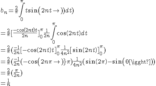 
 \\ 
 \\ \Large b_n = \frac{2}{\pi}\int_0^\pi{t sin(2nt)dt)}
 \\ 
 \\ = \frac{2}{\pi}[\frac{-cos(2nt)t}{2n}]_0^\pi + \frac{1}{2n} \int_0^\pi{cos(2nt)dt}
 \\ 
 \\ =\frac{2}{\pi}(\frac{-1}{2n}[-cos(2nt)t]_0^\pi + \frac{1}{4n^2} [sin(2nt)]_0^\pi )
 \\ 
 \\ 
 \\ =\frac{2}{\pi}(\frac{-1}{2n}(-cos(2n\pi)\pi)+\frac{1}{4n^2}(sin(2\pi)-sin(0))
 \\ 
 \\ 
 \\ =\frac{2}{\pi}(\frac{\pi}{2n})
 \\ =\frac{1}{n}
 \\ 
 \\ 
 \\ 
 \\ 