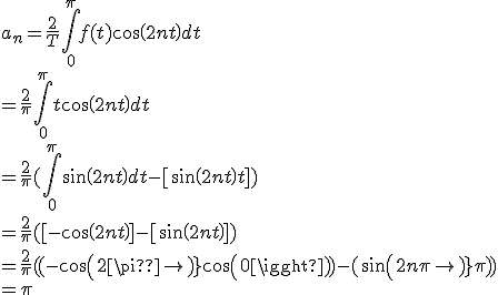 
 \\ 
 \\ 
 \\ a_n=\frac{2}{T}\int_0^{\pi} f(t)cos(2nt) dt 
 \\ = \frac{2}{\pi}\int_0^{\pi}t cos(2nt) dt 
 \\ = \frac{2}{\pi}(\int_0^{\pi}sin(2nt) dt - [sin(2nt)t]) 
 \\ = \frac{2}{\pi}([-cos(2nt)]-[sin(2nt)])
 \\ 
 \\ 
 \\ 
 \\ =\frac{2}{\pi}((-cos(2\pin)+cos(0))-(sin(2n\pi)\pi))
 \\ 
 \\ 
 \\ 
 \\ =\pi
 \\ 