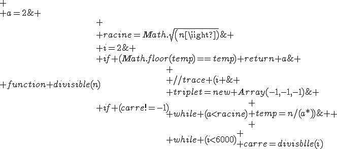 
 \\ i=2;
 \\ triplet=new Array(-1,-1,-1);
 \\ function divisible(n){
 \\ 	racine=Math.sqrt(n);
 \\ 	a=2;
 \\ 	while (a<racine){
 \\ 		temp=n/(a*a);
 \\ 		if (Math.floor(temp)==temp) return a; //si le rsultat de la division est entiere
 \\ 		a++;
 \\ 	}
 \\ 	return -1;
 \\ }
 \\ while (i<6000){
 \\ 	carre=divisible(i);
 \\ 	if (carre!=-1){
 \\ 		//trace (i+