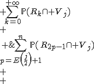 \begin{array}{rcl}
 \\ \mathbb{P}(V_j) &=& \Bigsum_{k=0}^{+\infty}\mathbb{P}(R_k\cap V_j)\\
 \\ &=& \Bigsum_{j\le k\le 2n-1\\k\mathrm{\ impair}}\mathbb{P}(R_k\cap V_j)\\
 \\ &=& \Bigsum_{2.E\left(\frac{j}{2}\right)+1\le k\le 2n-1\\k\mathrm{\ impair}}\mathbb{P}(R_k\cap V_j)\\
 \\ &=&\Bigsum_{p=E\left(\frac{j}{2}\right)+1}^n\mathbb{P}(R_{2p-1}\cap V_j)\\
 \\ &=&\Bigsum_{p=E\left(\frac{j}{2}\right)+1}^n\frac{1}{n^2}\\
 \\ \end{array}