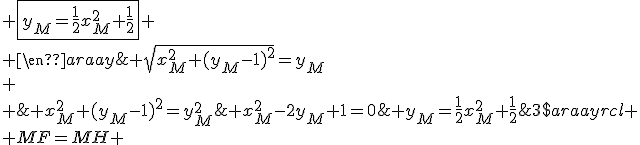 3$\begin{array}{rcl}
 \\ MF=MH & \Longleftrightarrow & \sqrt{x^2_M+(y_M-1)^2}=y_M\\
 \\ & \Longleftrightarrow & x_M^2+(y_M-1)^2=y_M^2\;\mathrm{et}\; y_M\ge 0\\
 \\ & \Longleftrightarrow & x_M^2-2y_M+1=0\;\mathrm{et}\; y_M\ge 0\\
 \\ & \Longleftrightarrow & y_M=\frac{1}{2}x_M^2+\frac{1}{2}\;\mathrm{et}\; y_M\ge 0\\
 \\ & \Longleftrightarrow & \fbox{y_M=\frac{1}{2}x_M^2+\frac{1}{2}}
 \\ \end{array}